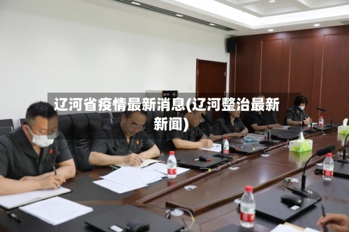 辽河省疫情最新消息(辽河整治最新新闻)-第1张图片