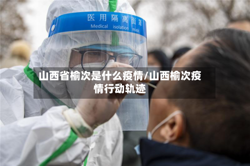 山西省榆次是什么疫情/山西榆次疫情行动轨迹-第1张图片