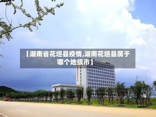 【湖南省花坦县疫情,湖南花垣县属于哪个地级市】-第2张图片