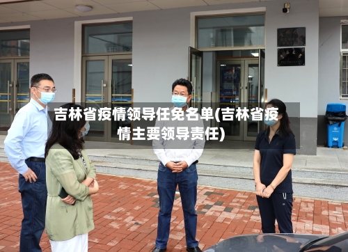 吉林省疫情领导任免名单(吉林省疫情主要领导责任)-第2张图片